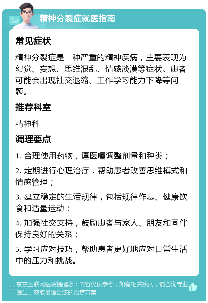 精神分裂症就医指南 常见症状 精神分裂症是一种严重的精神疾病，主要表现为幻觉、妄想、思维混乱、情感淡漠等症状。患者可能会出现社交退缩、工作学习能力下降等问题。 推荐科室 精神科 调理要点 1. 合理使用药物，遵医嘱调整剂量和种类； 2. 定期进行心理治疗，帮助患者改善思维模式和情感管理； 3. 建立稳定的生活规律，包括规律作息、健康饮食和适量运动； 4. 加强社交支持，鼓励患者与家人、朋友和同伴保持良好的关系； 5. 学习应对技巧，帮助患者更好地应对日常生活中的压力和挑战。