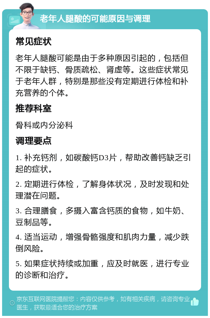 老年人腿酸的可能原因与调理 常见症状 老年人腿酸可能是由于多种原因引起的，包括但不限于缺钙、骨质疏松、肾虚等。这些症状常见于老年人群，特别是那些没有定期进行体检和补充营养的个体。 推荐科室 骨科或内分泌科 调理要点 1. 补充钙剂，如碳酸钙D3片，帮助改善钙缺乏引起的症状。 2. 定期进行体检，了解身体状况，及时发现和处理潜在问题。 3. 合理膳食，多摄入富含钙质的食物，如牛奶、豆制品等。 4. 适当运动，增强骨骼强度和肌肉力量，减少跌倒风险。 5. 如果症状持续或加重，应及时就医，进行专业的诊断和治疗。