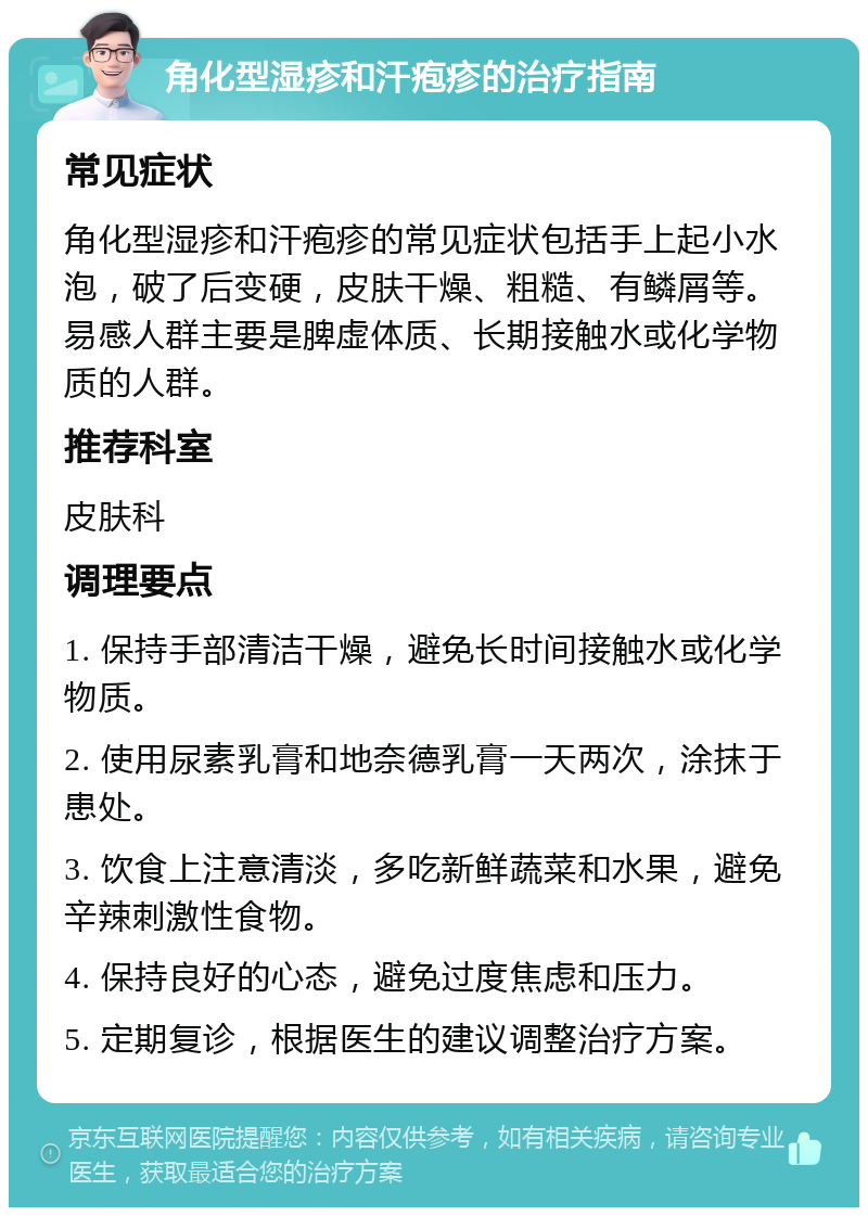 角化型湿疹和汗疱疹的治疗指南 常见症状 角化型湿疹和汗疱疹的常见症状包括手上起小水泡，破了后变硬，皮肤干燥、粗糙、有鳞屑等。易感人群主要是脾虚体质、长期接触水或化学物质的人群。 推荐科室 皮肤科 调理要点 1. 保持手部清洁干燥，避免长时间接触水或化学物质。 2. 使用尿素乳膏和地奈德乳膏一天两次，涂抹于患处。 3. 饮食上注意清淡，多吃新鲜蔬菜和水果，避免辛辣刺激性食物。 4. 保持良好的心态，避免过度焦虑和压力。 5. 定期复诊，根据医生的建议调整治疗方案。