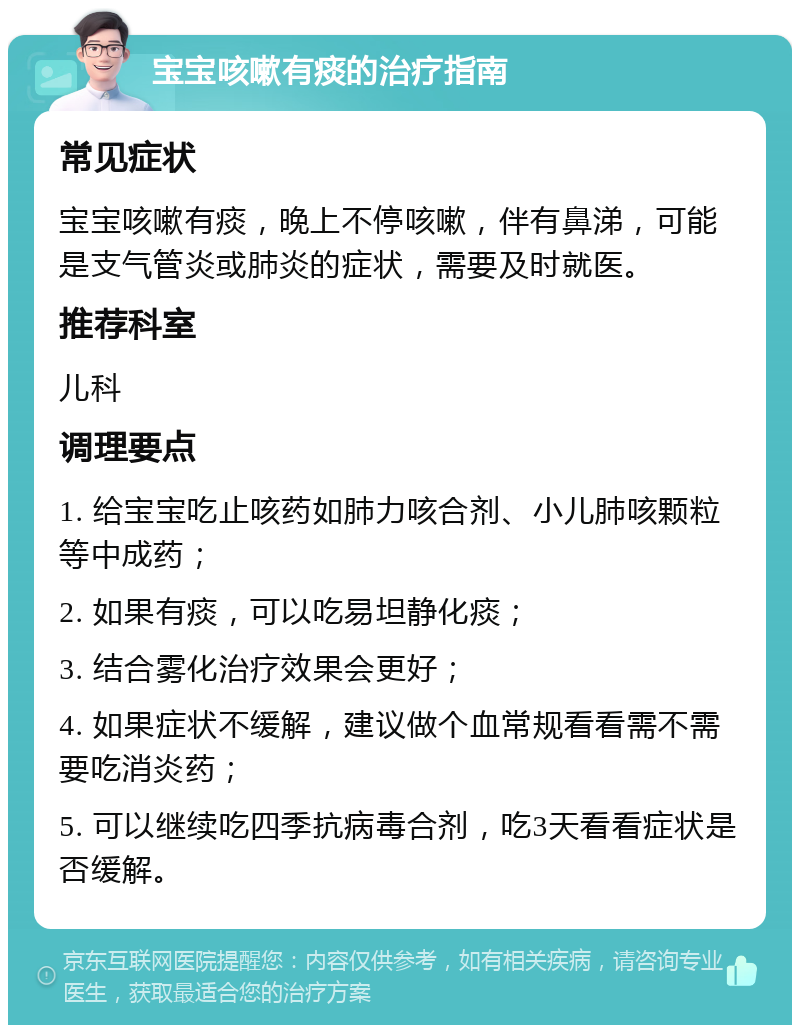 宝宝咳嗽有痰的治疗指南 常见症状 宝宝咳嗽有痰，晚上不停咳嗽，伴有鼻涕，可能是支气管炎或肺炎的症状，需要及时就医。 推荐科室 儿科 调理要点 1. 给宝宝吃止咳药如肺力咳合剂、小儿肺咳颗粒等中成药； 2. 如果有痰，可以吃易坦静化痰； 3. 结合雾化治疗效果会更好； 4. 如果症状不缓解，建议做个血常规看看需不需要吃消炎药； 5. 可以继续吃四季抗病毒合剂，吃3天看看症状是否缓解。