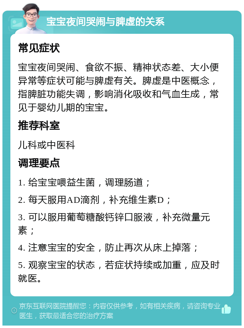 宝宝夜间哭闹与脾虚的关系 常见症状 宝宝夜间哭闹、食欲不振、精神状态差、大小便异常等症状可能与脾虚有关。脾虚是中医概念，指脾脏功能失调，影响消化吸收和气血生成，常见于婴幼儿期的宝宝。 推荐科室 儿科或中医科 调理要点 1. 给宝宝喂益生菌，调理肠道； 2. 每天服用AD滴剂，补充维生素D； 3. 可以服用葡萄糖酸钙锌口服液，补充微量元素； 4. 注意宝宝的安全，防止再次从床上掉落； 5. 观察宝宝的状态，若症状持续或加重，应及时就医。