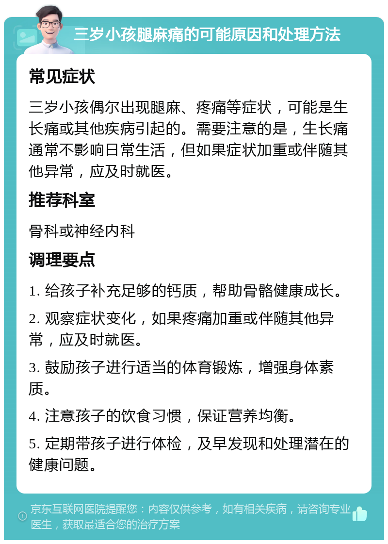 三岁小孩腿麻痛的可能原因和处理方法 常见症状 三岁小孩偶尔出现腿麻、疼痛等症状，可能是生长痛或其他疾病引起的。需要注意的是，生长痛通常不影响日常生活，但如果症状加重或伴随其他异常，应及时就医。 推荐科室 骨科或神经内科 调理要点 1. 给孩子补充足够的钙质，帮助骨骼健康成长。 2. 观察症状变化，如果疼痛加重或伴随其他异常，应及时就医。 3. 鼓励孩子进行适当的体育锻炼，增强身体素质。 4. 注意孩子的饮食习惯，保证营养均衡。 5. 定期带孩子进行体检，及早发现和处理潜在的健康问题。