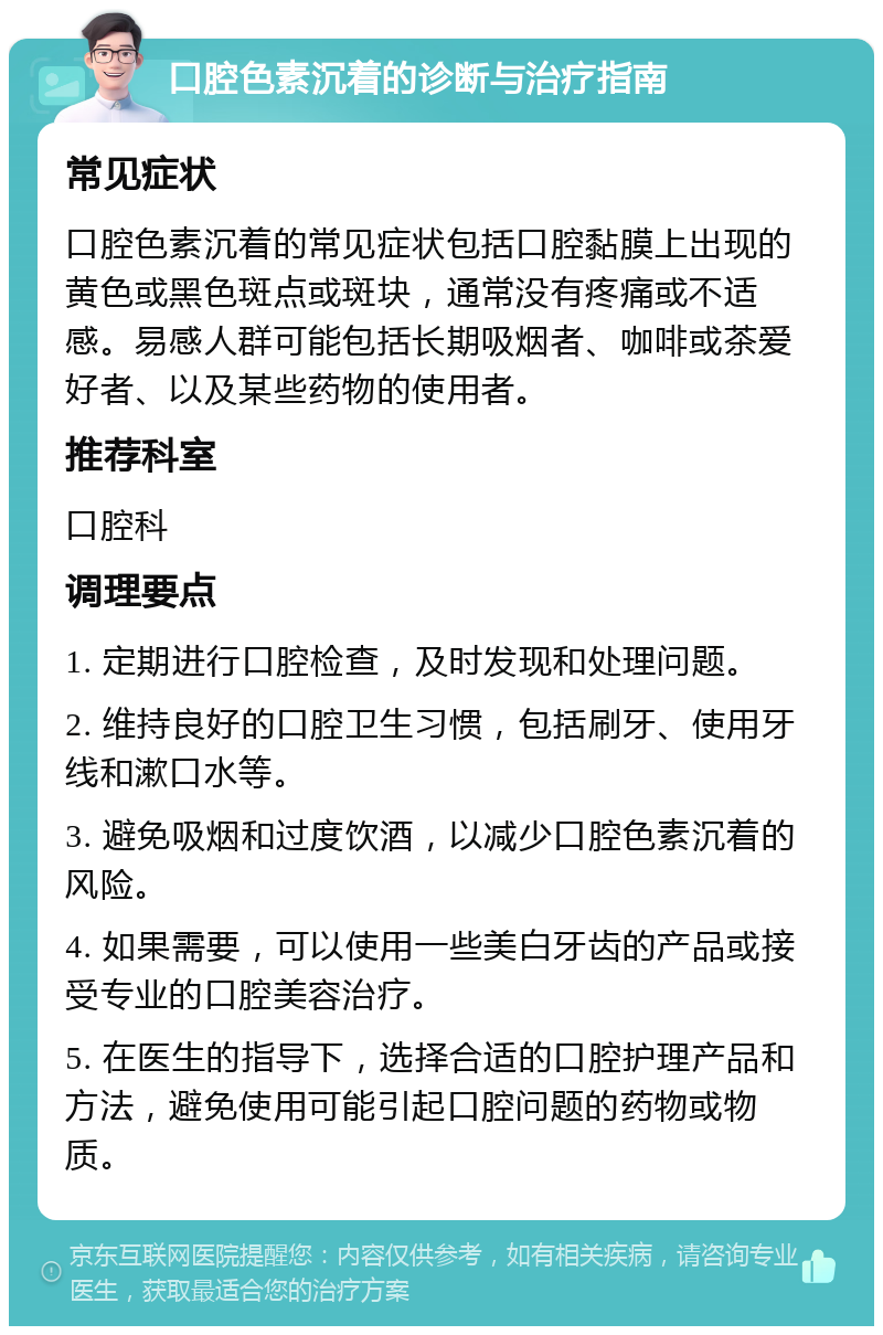 口腔色素沉着的诊断与治疗指南 常见症状 口腔色素沉着的常见症状包括口腔黏膜上出现的黄色或黑色斑点或斑块，通常没有疼痛或不适感。易感人群可能包括长期吸烟者、咖啡或茶爱好者、以及某些药物的使用者。 推荐科室 口腔科 调理要点 1. 定期进行口腔检查，及时发现和处理问题。 2. 维持良好的口腔卫生习惯，包括刷牙、使用牙线和漱口水等。 3. 避免吸烟和过度饮酒，以减少口腔色素沉着的风险。 4. 如果需要，可以使用一些美白牙齿的产品或接受专业的口腔美容治疗。 5. 在医生的指导下，选择合适的口腔护理产品和方法，避免使用可能引起口腔问题的药物或物质。