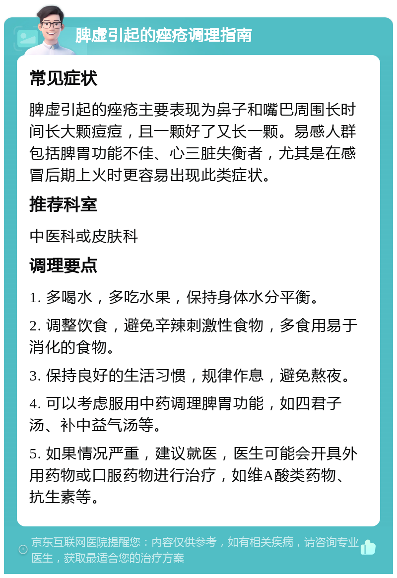 脾虚引起的痤疮调理指南 常见症状 脾虚引起的痤疮主要表现为鼻子和嘴巴周围长时间长大颗痘痘，且一颗好了又长一颗。易感人群包括脾胃功能不佳、心三脏失衡者，尤其是在感冒后期上火时更容易出现此类症状。 推荐科室 中医科或皮肤科 调理要点 1. 多喝水，多吃水果，保持身体水分平衡。 2. 调整饮食，避免辛辣刺激性食物，多食用易于消化的食物。 3. 保持良好的生活习惯，规律作息，避免熬夜。 4. 可以考虑服用中药调理脾胃功能，如四君子汤、补中益气汤等。 5. 如果情况严重，建议就医，医生可能会开具外用药物或口服药物进行治疗，如维A酸类药物、抗生素等。