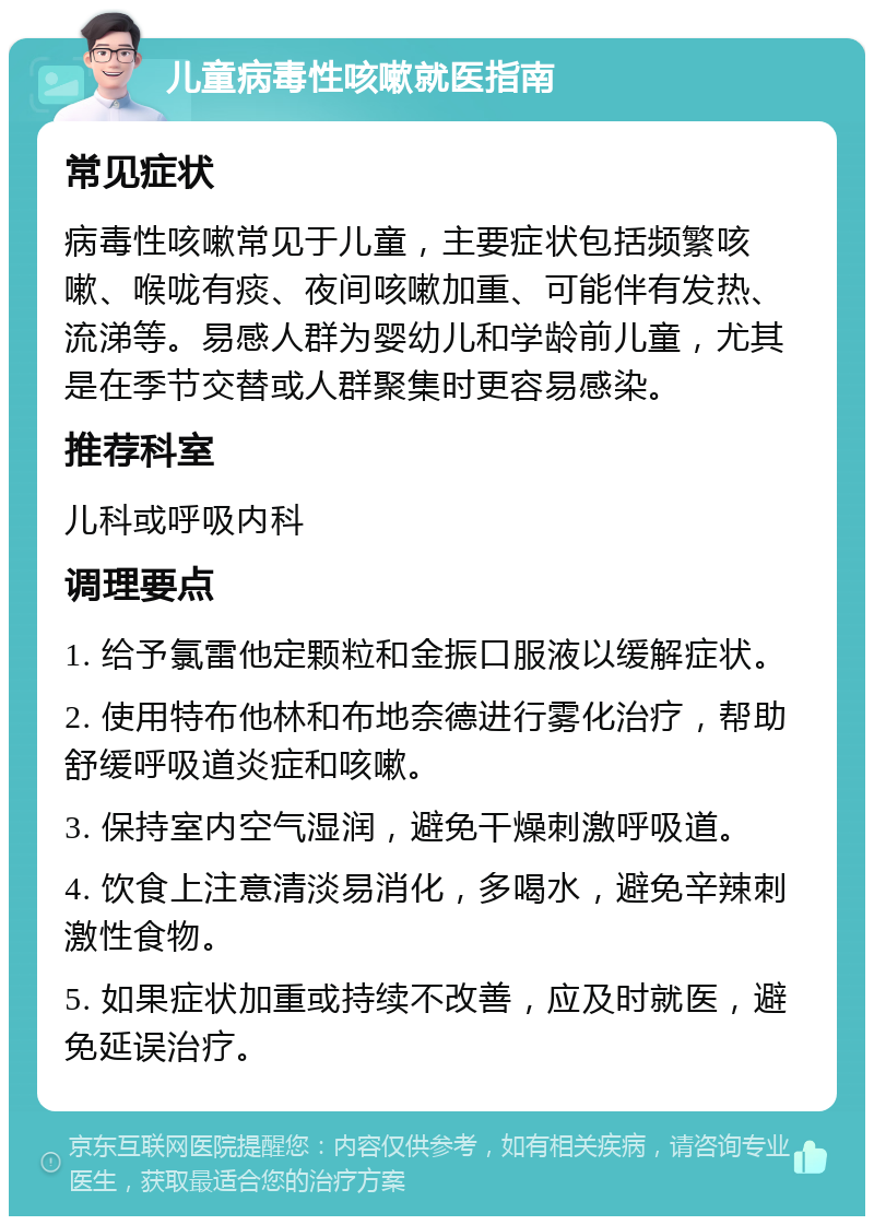 儿童病毒性咳嗽就医指南 常见症状 病毒性咳嗽常见于儿童，主要症状包括频繁咳嗽、喉咙有痰、夜间咳嗽加重、可能伴有发热、流涕等。易感人群为婴幼儿和学龄前儿童，尤其是在季节交替或人群聚集时更容易感染。 推荐科室 儿科或呼吸内科 调理要点 1. 给予氯雷他定颗粒和金振口服液以缓解症状。 2. 使用特布他林和布地奈德进行雾化治疗，帮助舒缓呼吸道炎症和咳嗽。 3. 保持室内空气湿润，避免干燥刺激呼吸道。 4. 饮食上注意清淡易消化，多喝水，避免辛辣刺激性食物。 5. 如果症状加重或持续不改善，应及时就医，避免延误治疗。