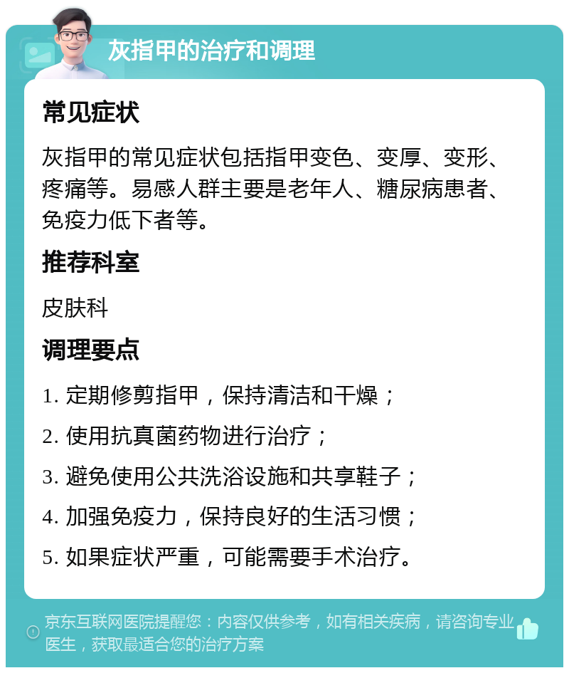 灰指甲的治疗和调理 常见症状 灰指甲的常见症状包括指甲变色、变厚、变形、疼痛等。易感人群主要是老年人、糖尿病患者、免疫力低下者等。 推荐科室 皮肤科 调理要点 1. 定期修剪指甲，保持清洁和干燥； 2. 使用抗真菌药物进行治疗； 3. 避免使用公共洗浴设施和共享鞋子； 4. 加强免疫力，保持良好的生活习惯； 5. 如果症状严重，可能需要手术治疗。