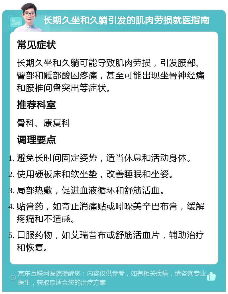 长期久坐和久躺引发的肌肉劳损就医指南 常见症状 长期久坐和久躺可能导致肌肉劳损，引发腰部、臀部和骶部酸困疼痛，甚至可能出现坐骨神经痛和腰椎间盘突出等症状。 推荐科室 骨科、康复科 调理要点 避免长时间固定姿势，适当休息和活动身体。 使用硬板床和软坐垫，改善睡眠和坐姿。 局部热敷，促进血液循环和舒筋活血。 贴膏药，如奇正消痛贴或吲哚美辛巴布膏，缓解疼痛和不适感。 口服药物，如艾瑞昔布或舒筋活血片，辅助治疗和恢复。