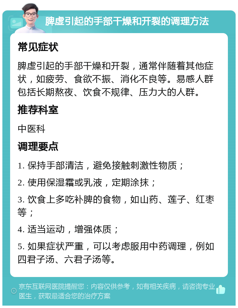 脾虚引起的手部干燥和开裂的调理方法 常见症状 脾虚引起的手部干燥和开裂，通常伴随着其他症状，如疲劳、食欲不振、消化不良等。易感人群包括长期熬夜、饮食不规律、压力大的人群。 推荐科室 中医科 调理要点 1. 保持手部清洁，避免接触刺激性物质； 2. 使用保湿霜或乳液，定期涂抹； 3. 饮食上多吃补脾的食物，如山药、莲子、红枣等； 4. 适当运动，增强体质； 5. 如果症状严重，可以考虑服用中药调理，例如四君子汤、六君子汤等。