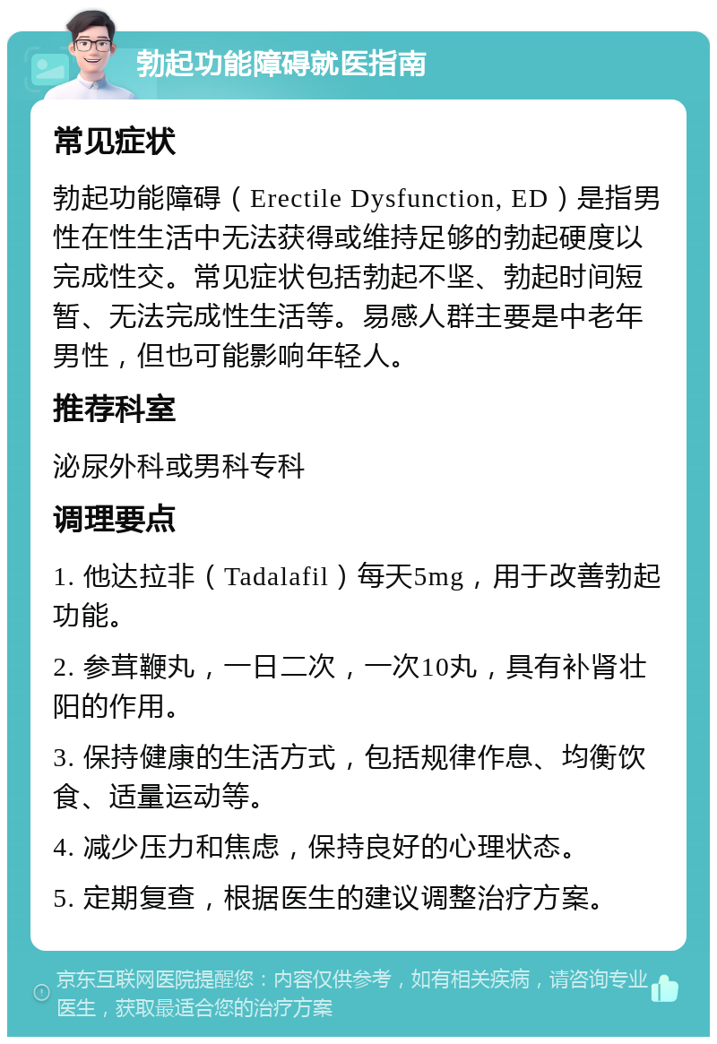 勃起功能障碍就医指南 常见症状 勃起功能障碍（Erectile Dysfunction, ED）是指男性在性生活中无法获得或维持足够的勃起硬度以完成性交。常见症状包括勃起不坚、勃起时间短暂、无法完成性生活等。易感人群主要是中老年男性，但也可能影响年轻人。 推荐科室 泌尿外科或男科专科 调理要点 1. 他达拉非（Tadalafil）每天5mg，用于改善勃起功能。 2. 参茸鞭丸，一日二次，一次10丸，具有补肾壮阳的作用。 3. 保持健康的生活方式，包括规律作息、均衡饮食、适量运动等。 4. 减少压力和焦虑，保持良好的心理状态。 5. 定期复查，根据医生的建议调整治疗方案。