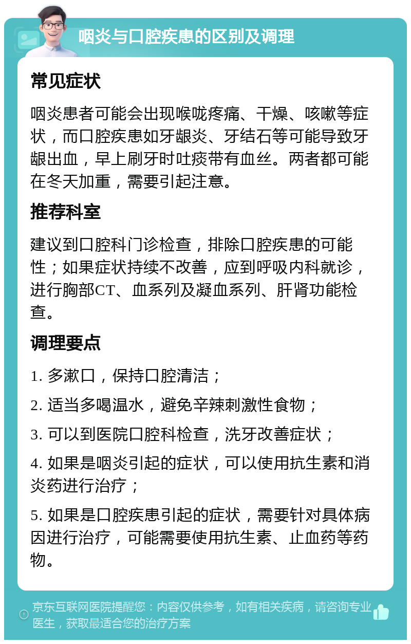 咽炎与口腔疾患的区别及调理 常见症状 咽炎患者可能会出现喉咙疼痛、干燥、咳嗽等症状，而口腔疾患如牙龈炎、牙结石等可能导致牙龈出血，早上刷牙时吐痰带有血丝。两者都可能在冬天加重，需要引起注意。 推荐科室 建议到口腔科门诊检查，排除口腔疾患的可能性；如果症状持续不改善，应到呼吸内科就诊，进行胸部CT、血系列及凝血系列、肝肾功能检查。 调理要点 1. 多漱口，保持口腔清洁； 2. 适当多喝温水，避免辛辣刺激性食物； 3. 可以到医院口腔科检查，洗牙改善症状； 4. 如果是咽炎引起的症状，可以使用抗生素和消炎药进行治疗； 5. 如果是口腔疾患引起的症状，需要针对具体病因进行治疗，可能需要使用抗生素、止血药等药物。