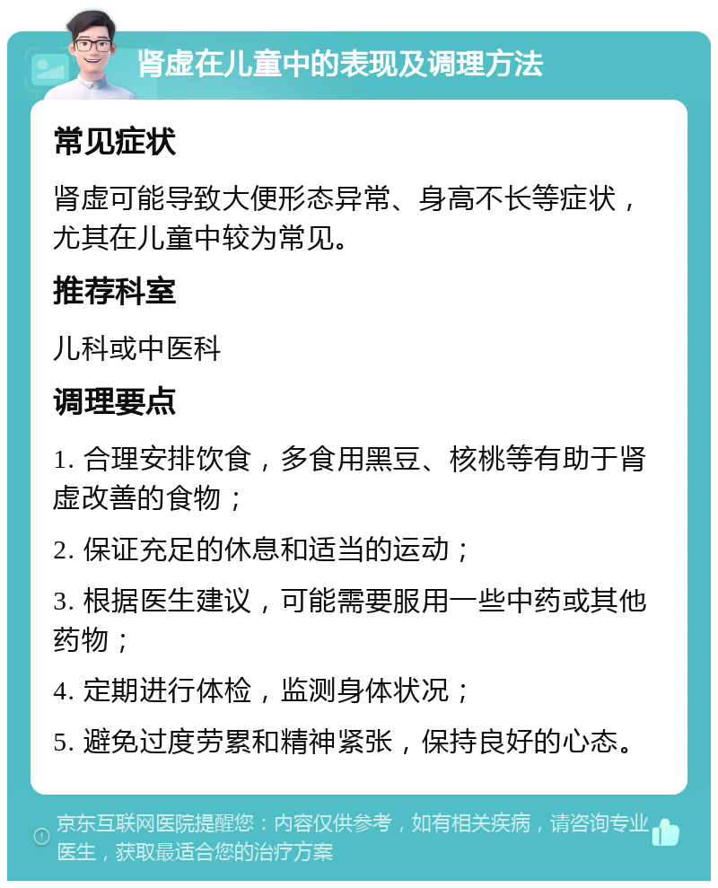 肾虚在儿童中的表现及调理方法 常见症状 肾虚可能导致大便形态异常、身高不长等症状，尤其在儿童中较为常见。 推荐科室 儿科或中医科 调理要点 1. 合理安排饮食，多食用黑豆、核桃等有助于肾虚改善的食物； 2. 保证充足的休息和适当的运动； 3. 根据医生建议，可能需要服用一些中药或其他药物； 4. 定期进行体检，监测身体状况； 5. 避免过度劳累和精神紧张，保持良好的心态。