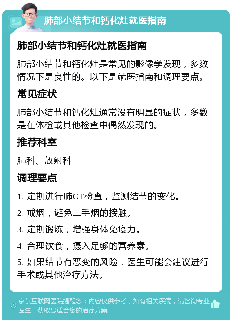 肺部小结节和钙化灶就医指南 肺部小结节和钙化灶就医指南 肺部小结节和钙化灶是常见的影像学发现，多数情况下是良性的。以下是就医指南和调理要点。 常见症状 肺部小结节和钙化灶通常没有明显的症状，多数是在体检或其他检查中偶然发现的。 推荐科室 肺科、放射科 调理要点 1. 定期进行肺CT检查，监测结节的变化。 2. 戒烟，避免二手烟的接触。 3. 定期锻炼，增强身体免疫力。 4. 合理饮食，摄入足够的营养素。 5. 如果结节有恶变的风险，医生可能会建议进行手术或其他治疗方法。