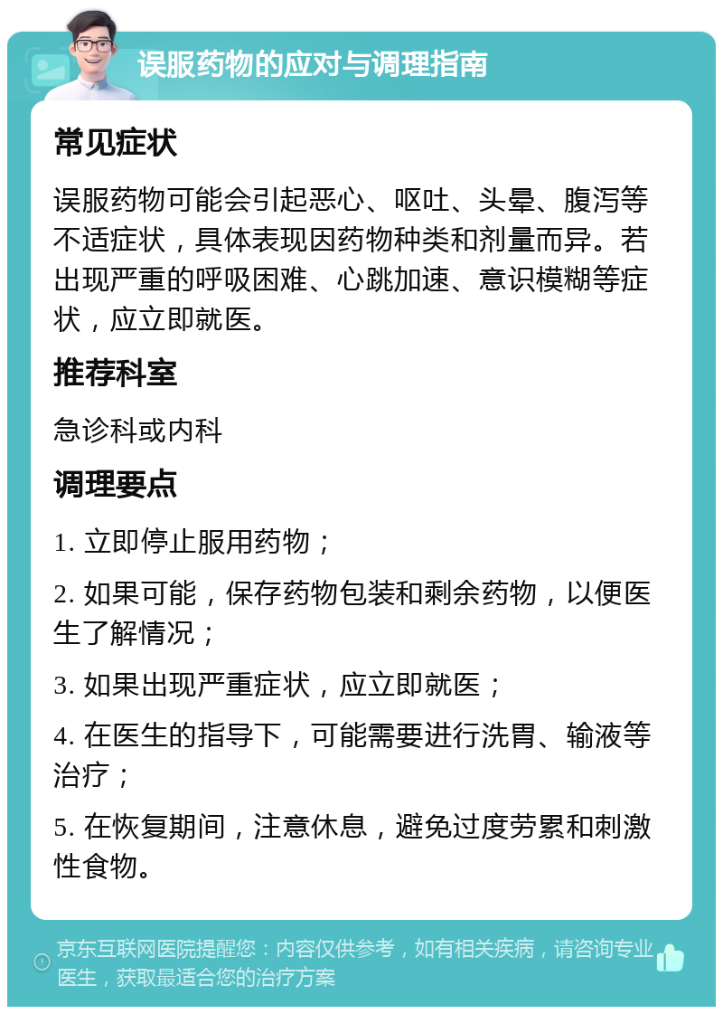 误服药物的应对与调理指南 常见症状 误服药物可能会引起恶心、呕吐、头晕、腹泻等不适症状，具体表现因药物种类和剂量而异。若出现严重的呼吸困难、心跳加速、意识模糊等症状，应立即就医。 推荐科室 急诊科或内科 调理要点 1. 立即停止服用药物； 2. 如果可能，保存药物包装和剩余药物，以便医生了解情况； 3. 如果出现严重症状，应立即就医； 4. 在医生的指导下，可能需要进行洗胃、输液等治疗； 5. 在恢复期间，注意休息，避免过度劳累和刺激性食物。