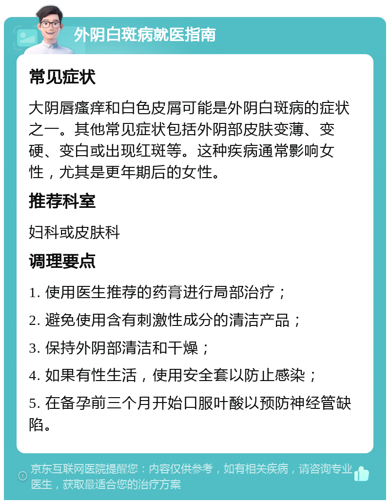 外阴白斑病就医指南 常见症状 大阴唇瘙痒和白色皮屑可能是外阴白斑病的症状之一。其他常见症状包括外阴部皮肤变薄、变硬、变白或出现红斑等。这种疾病通常影响女性，尤其是更年期后的女性。 推荐科室 妇科或皮肤科 调理要点 1. 使用医生推荐的药膏进行局部治疗； 2. 避免使用含有刺激性成分的清洁产品； 3. 保持外阴部清洁和干燥； 4. 如果有性生活，使用安全套以防止感染； 5. 在备孕前三个月开始口服叶酸以预防神经管缺陷。