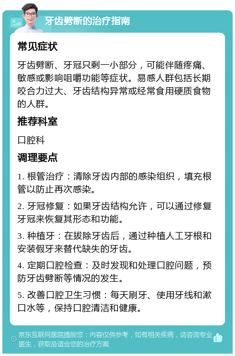 牙齿劈断的治疗指南 常见症状 牙齿劈断、牙冠只剩一小部分，可能伴随疼痛、敏感或影响咀嚼功能等症状。易感人群包括长期咬合力过大、牙齿结构异常或经常食用硬质食物的人群。 推荐科室 口腔科 调理要点 1. 根管治疗：清除牙齿内部的感染组织，填充根管以防止再次感染。 2. 牙冠修复：如果牙齿结构允许，可以通过修复牙冠来恢复其形态和功能。 3. 种植牙：在拔除牙齿后，通过种植人工牙根和安装假牙来替代缺失的牙齿。 4. 定期口腔检查：及时发现和处理口腔问题，预防牙齿劈断等情况的发生。 5. 改善口腔卫生习惯：每天刷牙、使用牙线和漱口水等，保持口腔清洁和健康。