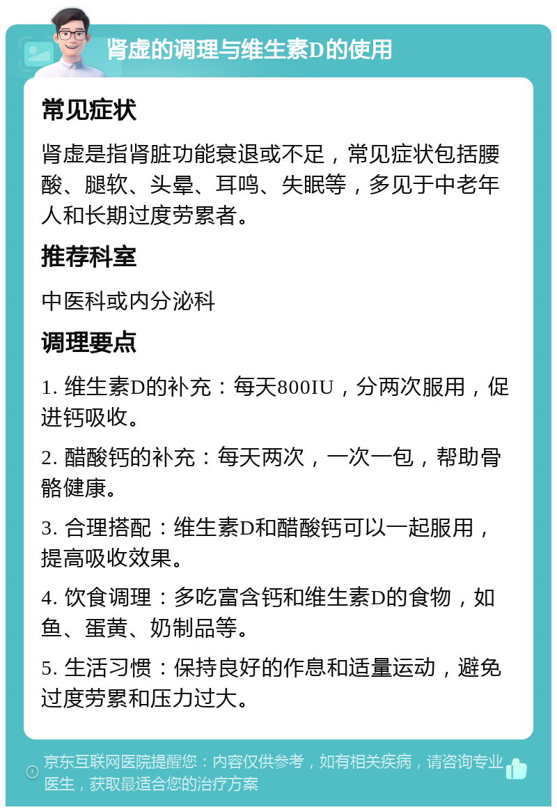 肾虚的调理与维生素D的使用 常见症状 肾虚是指肾脏功能衰退或不足，常见症状包括腰酸、腿软、头晕、耳鸣、失眠等，多见于中老年人和长期过度劳累者。 推荐科室 中医科或内分泌科 调理要点 1. 维生素D的补充：每天800IU，分两次服用，促进钙吸收。 2. 醋酸钙的补充：每天两次，一次一包，帮助骨骼健康。 3. 合理搭配：维生素D和醋酸钙可以一起服用，提高吸收效果。 4. 饮食调理：多吃富含钙和维生素D的食物，如鱼、蛋黄、奶制品等。 5. 生活习惯：保持良好的作息和适量运动，避免过度劳累和压力过大。