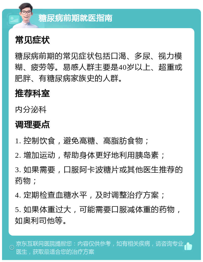 糖尿病前期就医指南 常见症状 糖尿病前期的常见症状包括口渴、多尿、视力模糊、疲劳等。易感人群主要是40岁以上、超重或肥胖、有糖尿病家族史的人群。 推荐科室 内分泌科 调理要点 1. 控制饮食，避免高糖、高脂肪食物； 2. 增加运动，帮助身体更好地利用胰岛素； 3. 如果需要，口服阿卡波糖片或其他医生推荐的药物； 4. 定期检查血糖水平，及时调整治疗方案； 5. 如果体重过大，可能需要口服减体重的药物，如奥利司他等。