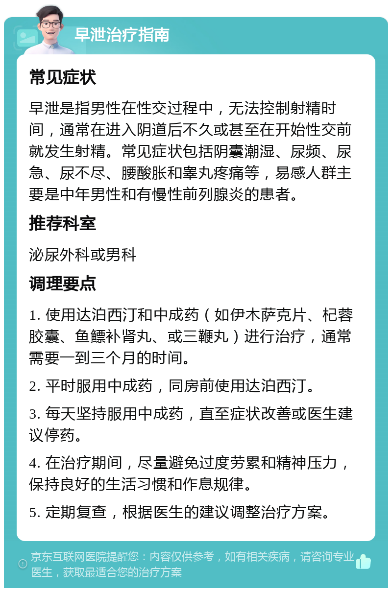 早泄治疗指南 常见症状 早泄是指男性在性交过程中，无法控制射精时间，通常在进入阴道后不久或甚至在开始性交前就发生射精。常见症状包括阴囊潮湿、尿频、尿急、尿不尽、腰酸胀和睾丸疼痛等，易感人群主要是中年男性和有慢性前列腺炎的患者。 推荐科室 泌尿外科或男科 调理要点 1. 使用达泊西汀和中成药（如伊木萨克片、杞蓉胶囊、鱼鳔补肾丸、或三鞭丸）进行治疗，通常需要一到三个月的时间。 2. 平时服用中成药，同房前使用达泊西汀。 3. 每天坚持服用中成药，直至症状改善或医生建议停药。 4. 在治疗期间，尽量避免过度劳累和精神压力，保持良好的生活习惯和作息规律。 5. 定期复查，根据医生的建议调整治疗方案。