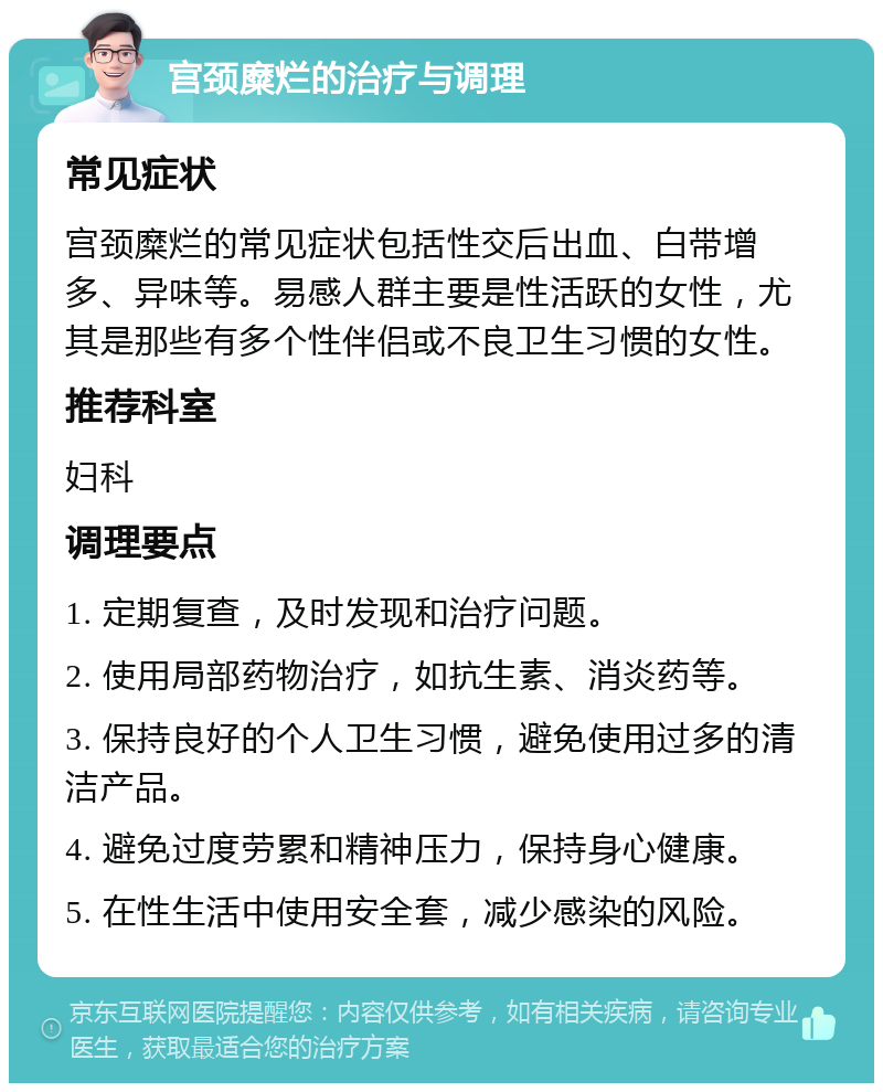 宫颈糜烂的治疗与调理 常见症状 宫颈糜烂的常见症状包括性交后出血、白带增多、异味等。易感人群主要是性活跃的女性，尤其是那些有多个性伴侣或不良卫生习惯的女性。 推荐科室 妇科 调理要点 1. 定期复查，及时发现和治疗问题。 2. 使用局部药物治疗，如抗生素、消炎药等。 3. 保持良好的个人卫生习惯，避免使用过多的清洁产品。 4. 避免过度劳累和精神压力，保持身心健康。 5. 在性生活中使用安全套，减少感染的风险。