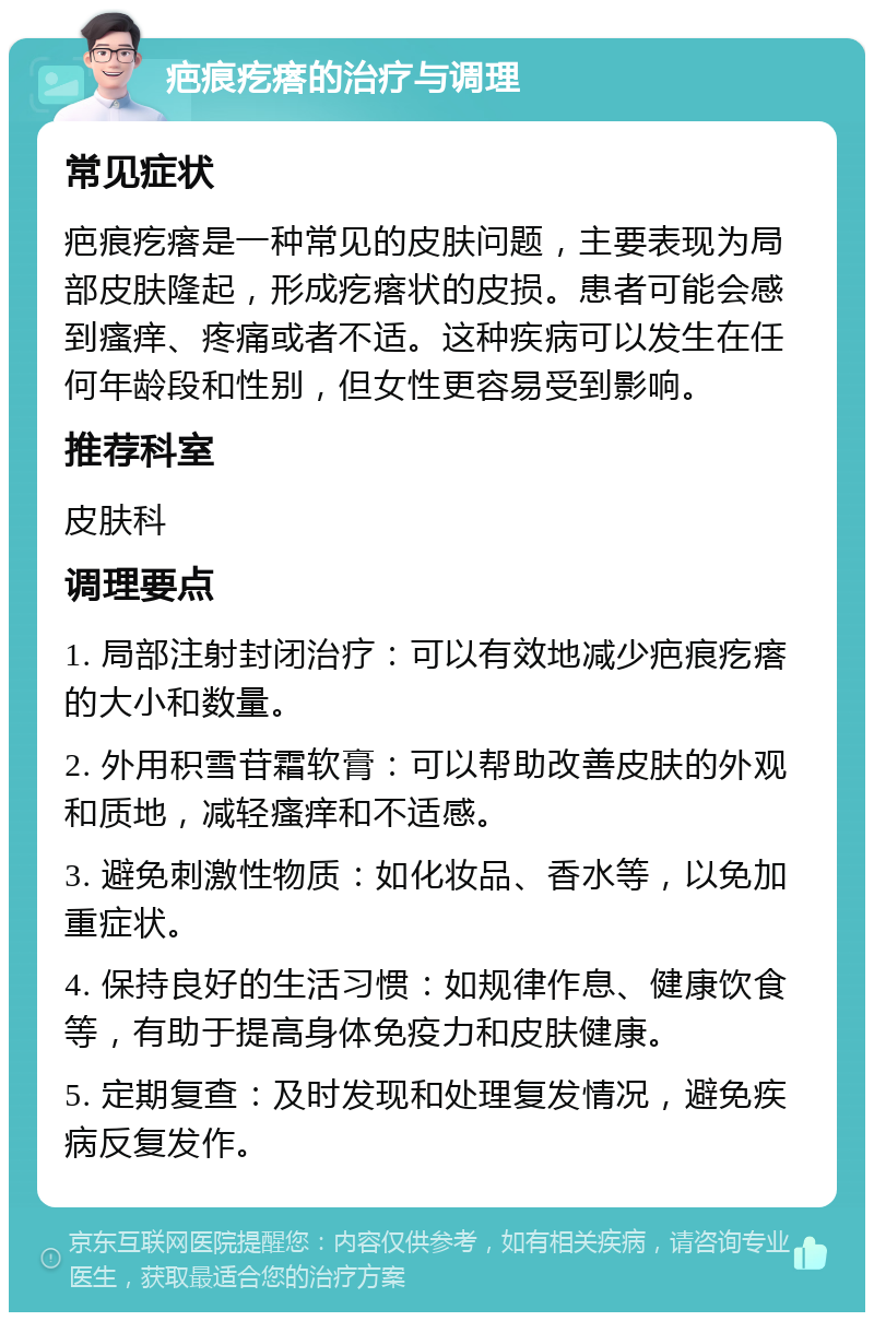 疤痕疙瘩的治疗与调理 常见症状 疤痕疙瘩是一种常见的皮肤问题，主要表现为局部皮肤隆起，形成疙瘩状的皮损。患者可能会感到瘙痒、疼痛或者不适。这种疾病可以发生在任何年龄段和性别，但女性更容易受到影响。 推荐科室 皮肤科 调理要点 1. 局部注射封闭治疗：可以有效地减少疤痕疙瘩的大小和数量。 2. 外用积雪苷霜软膏：可以帮助改善皮肤的外观和质地，减轻瘙痒和不适感。 3. 避免刺激性物质：如化妆品、香水等，以免加重症状。 4. 保持良好的生活习惯：如规律作息、健康饮食等，有助于提高身体免疫力和皮肤健康。 5. 定期复查：及时发现和处理复发情况，避免疾病反复发作。