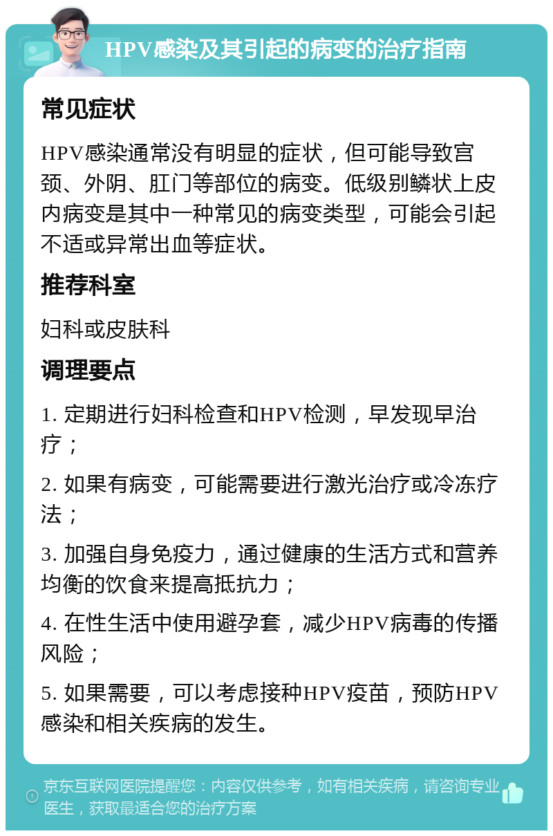 HPV感染及其引起的病变的治疗指南 常见症状 HPV感染通常没有明显的症状，但可能导致宫颈、外阴、肛门等部位的病变。低级别鳞状上皮内病变是其中一种常见的病变类型，可能会引起不适或异常出血等症状。 推荐科室 妇科或皮肤科 调理要点 1. 定期进行妇科检查和HPV检测，早发现早治疗； 2. 如果有病变，可能需要进行激光治疗或冷冻疗法； 3. 加强自身免疫力，通过健康的生活方式和营养均衡的饮食来提高抵抗力； 4. 在性生活中使用避孕套，减少HPV病毒的传播风险； 5. 如果需要，可以考虑接种HPV疫苗，预防HPV感染和相关疾病的发生。