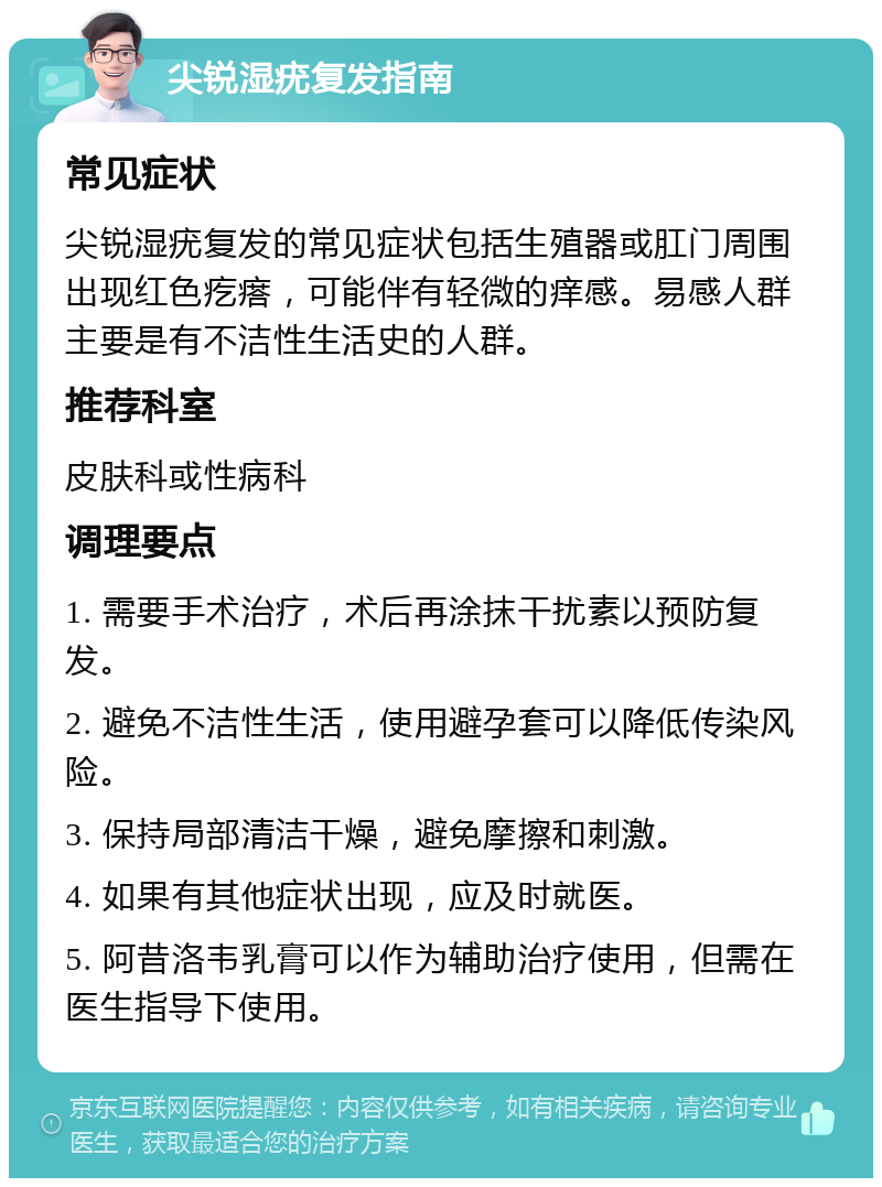 尖锐湿疣复发指南 常见症状 尖锐湿疣复发的常见症状包括生殖器或肛门周围出现红色疙瘩，可能伴有轻微的痒感。易感人群主要是有不洁性生活史的人群。 推荐科室 皮肤科或性病科 调理要点 1. 需要手术治疗，术后再涂抹干扰素以预防复发。 2. 避免不洁性生活，使用避孕套可以降低传染风险。 3. 保持局部清洁干燥，避免摩擦和刺激。 4. 如果有其他症状出现，应及时就医。 5. 阿昔洛韦乳膏可以作为辅助治疗使用，但需在医生指导下使用。