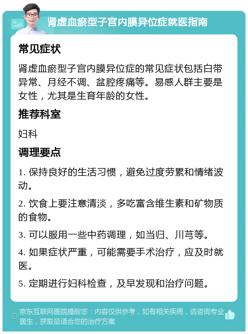 肾虚血瘀型子宫内膜异位症就医指南 常见症状 肾虚血瘀型子宫内膜异位症的常见症状包括白带异常、月经不调、盆腔疼痛等。易感人群主要是女性，尤其是生育年龄的女性。 推荐科室 妇科 调理要点 1. 保持良好的生活习惯，避免过度劳累和情绪波动。 2. 饮食上要注意清淡，多吃富含维生素和矿物质的食物。 3. 可以服用一些中药调理，如当归、川芎等。 4. 如果症状严重，可能需要手术治疗，应及时就医。 5. 定期进行妇科检查，及早发现和治疗问题。