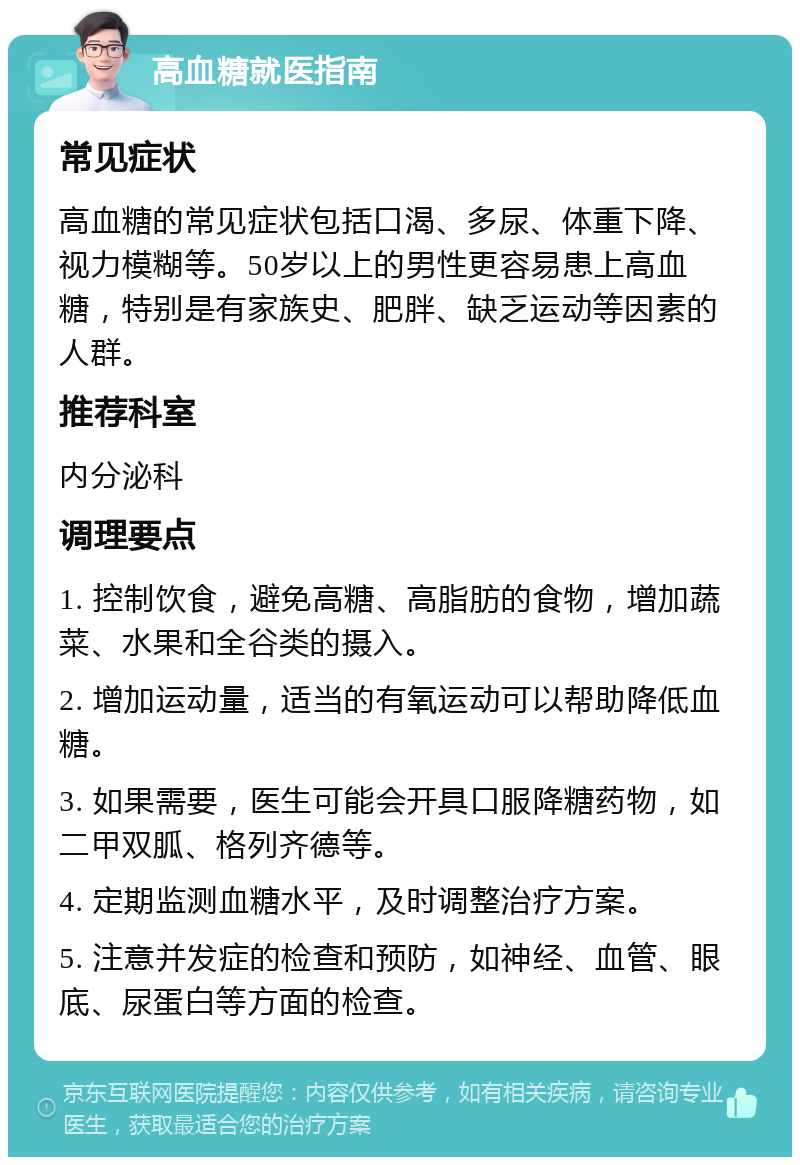 高血糖就医指南 常见症状 高血糖的常见症状包括口渴、多尿、体重下降、视力模糊等。50岁以上的男性更容易患上高血糖，特别是有家族史、肥胖、缺乏运动等因素的人群。 推荐科室 内分泌科 调理要点 1. 控制饮食，避免高糖、高脂肪的食物，增加蔬菜、水果和全谷类的摄入。 2. 增加运动量，适当的有氧运动可以帮助降低血糖。 3. 如果需要，医生可能会开具口服降糖药物，如二甲双胍、格列齐德等。 4. 定期监测血糖水平，及时调整治疗方案。 5. 注意并发症的检查和预防，如神经、血管、眼底、尿蛋白等方面的检查。