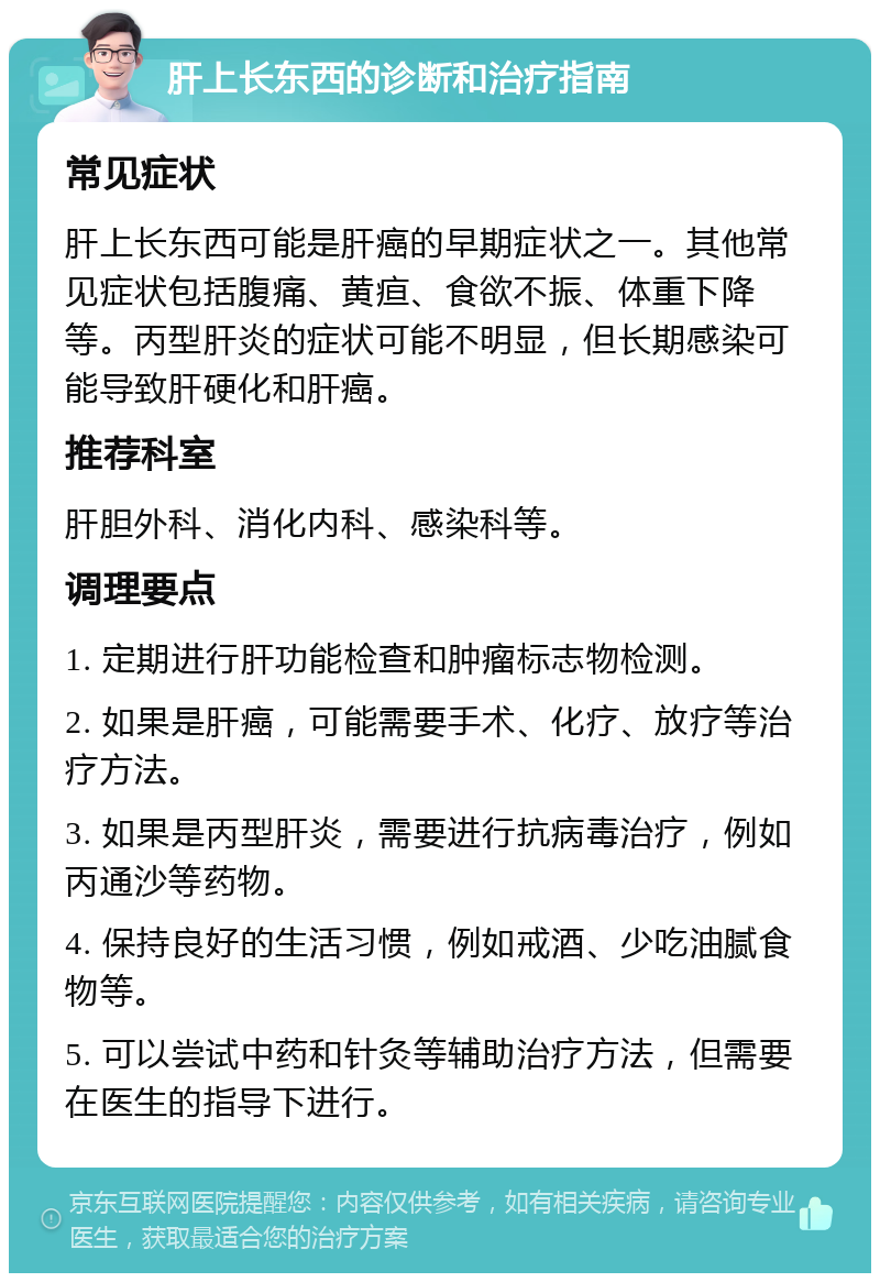 肝上长东西的诊断和治疗指南 常见症状 肝上长东西可能是肝癌的早期症状之一。其他常见症状包括腹痛、黄疸、食欲不振、体重下降等。丙型肝炎的症状可能不明显，但长期感染可能导致肝硬化和肝癌。 推荐科室 肝胆外科、消化内科、感染科等。 调理要点 1. 定期进行肝功能检查和肿瘤标志物检测。 2. 如果是肝癌，可能需要手术、化疗、放疗等治疗方法。 3. 如果是丙型肝炎，需要进行抗病毒治疗，例如丙通沙等药物。 4. 保持良好的生活习惯，例如戒酒、少吃油腻食物等。 5. 可以尝试中药和针灸等辅助治疗方法，但需要在医生的指导下进行。