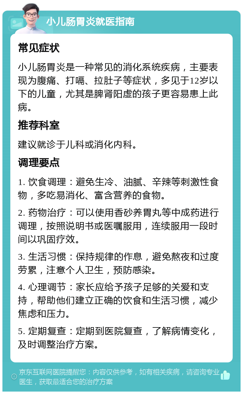 小儿肠胃炎就医指南 常见症状 小儿肠胃炎是一种常见的消化系统疾病，主要表现为腹痛、打嗝、拉肚子等症状，多见于12岁以下的儿童，尤其是脾肾阳虚的孩子更容易患上此病。 推荐科室 建议就诊于儿科或消化内科。 调理要点 1. 饮食调理：避免生冷、油腻、辛辣等刺激性食物，多吃易消化、富含营养的食物。 2. 药物治疗：可以使用香砂养胃丸等中成药进行调理，按照说明书或医嘱服用，连续服用一段时间以巩固疗效。 3. 生活习惯：保持规律的作息，避免熬夜和过度劳累，注意个人卫生，预防感染。 4. 心理调节：家长应给予孩子足够的关爱和支持，帮助他们建立正确的饮食和生活习惯，减少焦虑和压力。 5. 定期复查：定期到医院复查，了解病情变化，及时调整治疗方案。