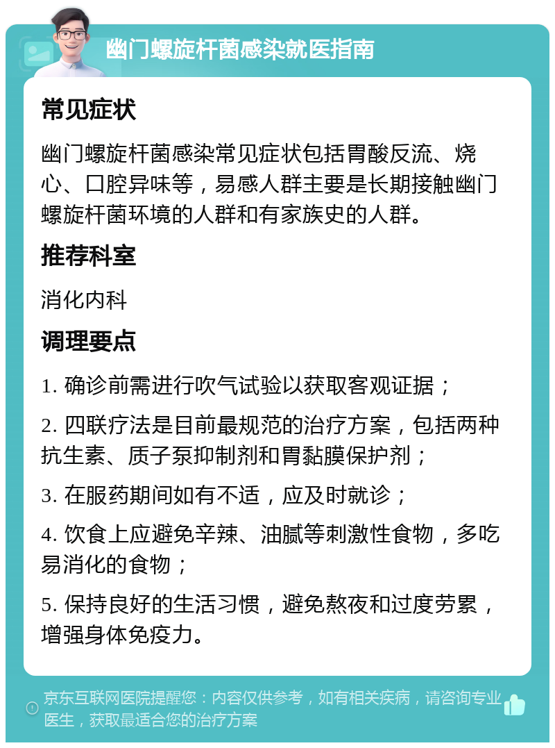 幽门螺旋杆菌感染就医指南 常见症状 幽门螺旋杆菌感染常见症状包括胃酸反流、烧心、口腔异味等，易感人群主要是长期接触幽门螺旋杆菌环境的人群和有家族史的人群。 推荐科室 消化内科 调理要点 1. 确诊前需进行吹气试验以获取客观证据； 2. 四联疗法是目前最规范的治疗方案，包括两种抗生素、质子泵抑制剂和胃黏膜保护剂； 3. 在服药期间如有不适，应及时就诊； 4. 饮食上应避免辛辣、油腻等刺激性食物，多吃易消化的食物； 5. 保持良好的生活习惯，避免熬夜和过度劳累，增强身体免疫力。