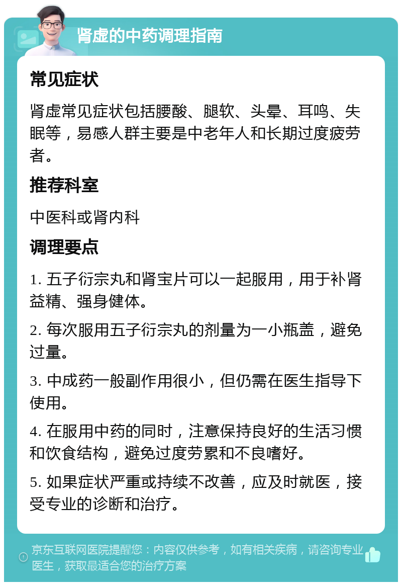 肾虚的中药调理指南 常见症状 肾虚常见症状包括腰酸、腿软、头晕、耳鸣、失眠等，易感人群主要是中老年人和长期过度疲劳者。 推荐科室 中医科或肾内科 调理要点 1. 五子衍宗丸和肾宝片可以一起服用，用于补肾益精、强身健体。 2. 每次服用五子衍宗丸的剂量为一小瓶盖，避免过量。 3. 中成药一般副作用很小，但仍需在医生指导下使用。 4. 在服用中药的同时，注意保持良好的生活习惯和饮食结构，避免过度劳累和不良嗜好。 5. 如果症状严重或持续不改善，应及时就医，接受专业的诊断和治疗。