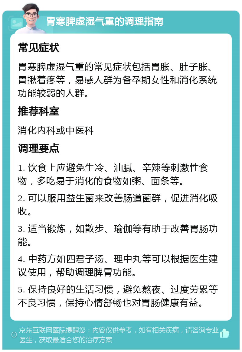 胃寒脾虚湿气重的调理指南 常见症状 胃寒脾虚湿气重的常见症状包括胃胀、肚子胀、胃揪着疼等，易感人群为备孕期女性和消化系统功能较弱的人群。 推荐科室 消化内科或中医科 调理要点 1. 饮食上应避免生冷、油腻、辛辣等刺激性食物，多吃易于消化的食物如粥、面条等。 2. 可以服用益生菌来改善肠道菌群，促进消化吸收。 3. 适当锻炼，如散步、瑜伽等有助于改善胃肠功能。 4. 中药方如四君子汤、理中丸等可以根据医生建议使用，帮助调理脾胃功能。 5. 保持良好的生活习惯，避免熬夜、过度劳累等不良习惯，保持心情舒畅也对胃肠健康有益。