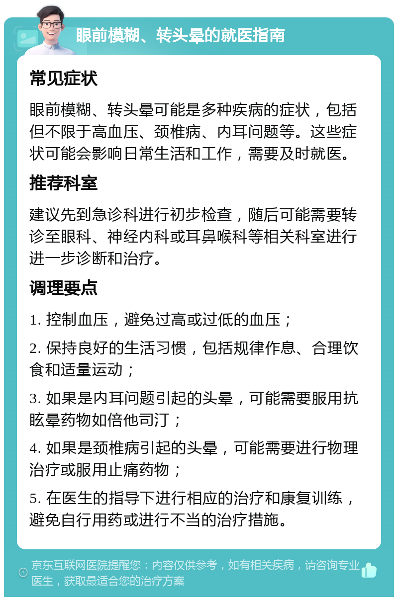 眼前模糊、转头晕的就医指南 常见症状 眼前模糊、转头晕可能是多种疾病的症状，包括但不限于高血压、颈椎病、内耳问题等。这些症状可能会影响日常生活和工作，需要及时就医。 推荐科室 建议先到急诊科进行初步检查，随后可能需要转诊至眼科、神经内科或耳鼻喉科等相关科室进行进一步诊断和治疗。 调理要点 1. 控制血压，避免过高或过低的血压； 2. 保持良好的生活习惯，包括规律作息、合理饮食和适量运动； 3. 如果是内耳问题引起的头晕，可能需要服用抗眩晕药物如倍他司汀； 4. 如果是颈椎病引起的头晕，可能需要进行物理治疗或服用止痛药物； 5. 在医生的指导下进行相应的治疗和康复训练，避免自行用药或进行不当的治疗措施。