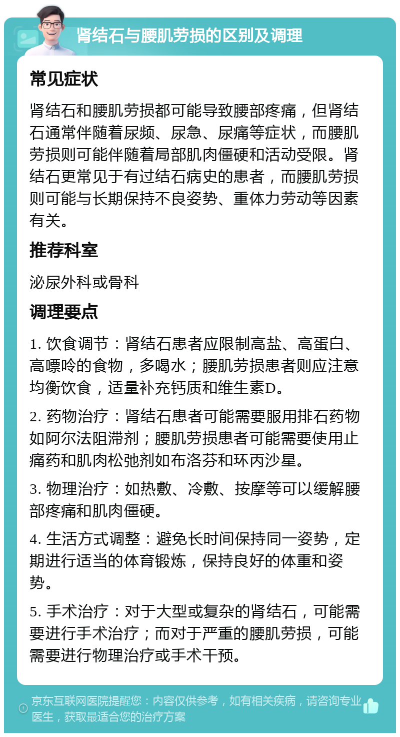 肾结石与腰肌劳损的区别及调理 常见症状 肾结石和腰肌劳损都可能导致腰部疼痛，但肾结石通常伴随着尿频、尿急、尿痛等症状，而腰肌劳损则可能伴随着局部肌肉僵硬和活动受限。肾结石更常见于有过结石病史的患者，而腰肌劳损则可能与长期保持不良姿势、重体力劳动等因素有关。 推荐科室 泌尿外科或骨科 调理要点 1. 饮食调节：肾结石患者应限制高盐、高蛋白、高嘌呤的食物，多喝水；腰肌劳损患者则应注意均衡饮食，适量补充钙质和维生素D。 2. 药物治疗：肾结石患者可能需要服用排石药物如阿尔法阻滞剂；腰肌劳损患者可能需要使用止痛药和肌肉松弛剂如布洛芬和环丙沙星。 3. 物理治疗：如热敷、冷敷、按摩等可以缓解腰部疼痛和肌肉僵硬。 4. 生活方式调整：避免长时间保持同一姿势，定期进行适当的体育锻炼，保持良好的体重和姿势。 5. 手术治疗：对于大型或复杂的肾结石，可能需要进行手术治疗；而对于严重的腰肌劳损，可能需要进行物理治疗或手术干预。