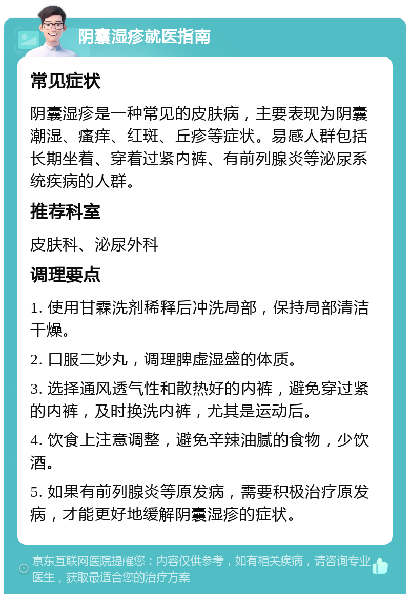 阴囊湿疹就医指南 常见症状 阴囊湿疹是一种常见的皮肤病，主要表现为阴囊潮湿、瘙痒、红斑、丘疹等症状。易感人群包括长期坐着、穿着过紧内裤、有前列腺炎等泌尿系统疾病的人群。 推荐科室 皮肤科、泌尿外科 调理要点 1. 使用甘霖洗剂稀释后冲洗局部，保持局部清洁干燥。 2. 口服二妙丸，调理脾虚湿盛的体质。 3. 选择通风透气性和散热好的内裤，避免穿过紧的内裤，及时换洗内裤，尤其是运动后。 4. 饮食上注意调整，避免辛辣油腻的食物，少饮酒。 5. 如果有前列腺炎等原发病，需要积极治疗原发病，才能更好地缓解阴囊湿疹的症状。