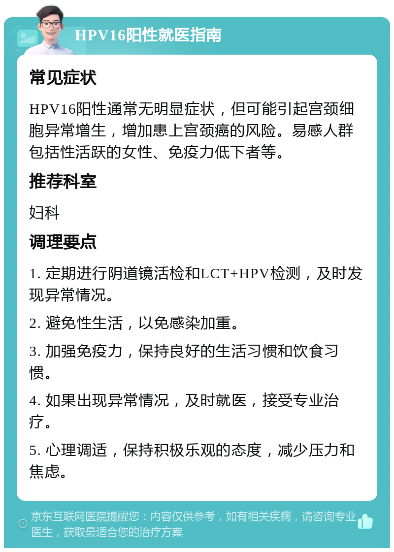 HPV16阳性就医指南 常见症状 HPV16阳性通常无明显症状，但可能引起宫颈细胞异常增生，增加患上宫颈癌的风险。易感人群包括性活跃的女性、免疫力低下者等。 推荐科室 妇科 调理要点 1. 定期进行阴道镜活检和LCT+HPV检测，及时发现异常情况。 2. 避免性生活，以免感染加重。 3. 加强免疫力，保持良好的生活习惯和饮食习惯。 4. 如果出现异常情况，及时就医，接受专业治疗。 5. 心理调适，保持积极乐观的态度，减少压力和焦虑。