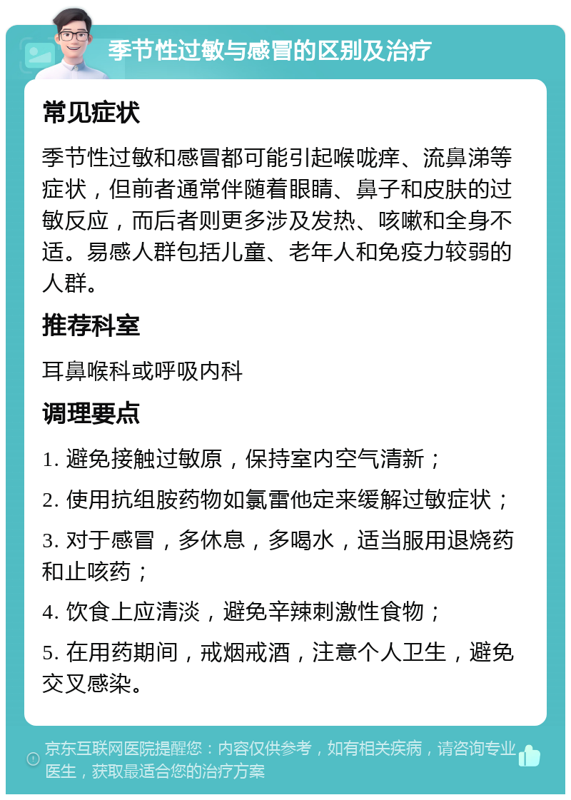 季节性过敏与感冒的区别及治疗 常见症状 季节性过敏和感冒都可能引起喉咙痒、流鼻涕等症状，但前者通常伴随着眼睛、鼻子和皮肤的过敏反应，而后者则更多涉及发热、咳嗽和全身不适。易感人群包括儿童、老年人和免疫力较弱的人群。 推荐科室 耳鼻喉科或呼吸内科 调理要点 1. 避免接触过敏原，保持室内空气清新； 2. 使用抗组胺药物如氯雷他定来缓解过敏症状； 3. 对于感冒，多休息，多喝水，适当服用退烧药和止咳药； 4. 饮食上应清淡，避免辛辣刺激性食物； 5. 在用药期间，戒烟戒酒，注意个人卫生，避免交叉感染。