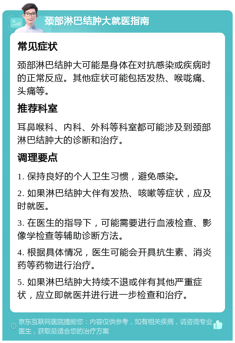 颈部淋巴结肿大就医指南 常见症状 颈部淋巴结肿大可能是身体在对抗感染或疾病时的正常反应。其他症状可能包括发热、喉咙痛、头痛等。 推荐科室 耳鼻喉科、内科、外科等科室都可能涉及到颈部淋巴结肿大的诊断和治疗。 调理要点 1. 保持良好的个人卫生习惯，避免感染。 2. 如果淋巴结肿大伴有发热、咳嗽等症状，应及时就医。 3. 在医生的指导下，可能需要进行血液检查、影像学检查等辅助诊断方法。 4. 根据具体情况，医生可能会开具抗生素、消炎药等药物进行治疗。 5. 如果淋巴结肿大持续不退或伴有其他严重症状，应立即就医并进行进一步检查和治疗。