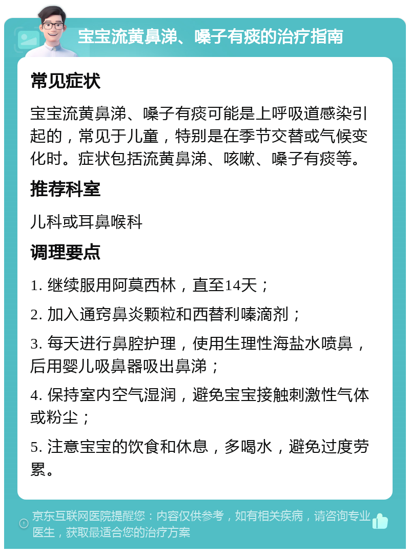 宝宝流黄鼻涕、嗓子有痰的治疗指南 常见症状 宝宝流黄鼻涕、嗓子有痰可能是上呼吸道感染引起的，常见于儿童，特别是在季节交替或气候变化时。症状包括流黄鼻涕、咳嗽、嗓子有痰等。 推荐科室 儿科或耳鼻喉科 调理要点 1. 继续服用阿莫西林，直至14天； 2. 加入通窍鼻炎颗粒和西替利嗪滴剂； 3. 每天进行鼻腔护理，使用生理性海盐水喷鼻，后用婴儿吸鼻器吸出鼻涕； 4. 保持室内空气湿润，避免宝宝接触刺激性气体或粉尘； 5. 注意宝宝的饮食和休息，多喝水，避免过度劳累。