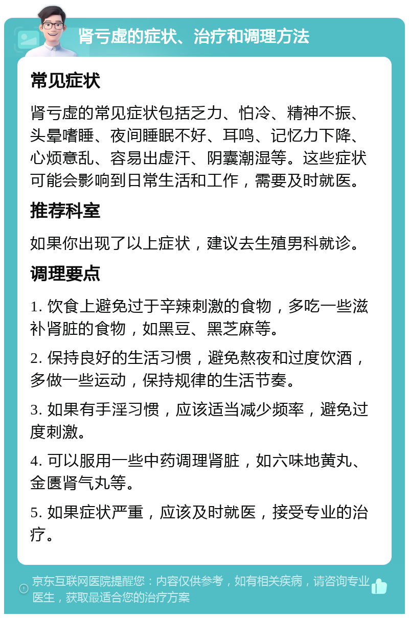 肾亏虚的症状、治疗和调理方法 常见症状 肾亏虚的常见症状包括乏力、怕冷、精神不振、头晕嗜睡、夜间睡眠不好、耳鸣、记忆力下降、心烦意乱、容易出虚汗、阴囊潮湿等。这些症状可能会影响到日常生活和工作，需要及时就医。 推荐科室 如果你出现了以上症状，建议去生殖男科就诊。 调理要点 1. 饮食上避免过于辛辣刺激的食物，多吃一些滋补肾脏的食物，如黑豆、黑芝麻等。 2. 保持良好的生活习惯，避免熬夜和过度饮酒，多做一些运动，保持规律的生活节奏。 3. 如果有手淫习惯，应该适当减少频率，避免过度刺激。 4. 可以服用一些中药调理肾脏，如六味地黄丸、金匮肾气丸等。 5. 如果症状严重，应该及时就医，接受专业的治疗。