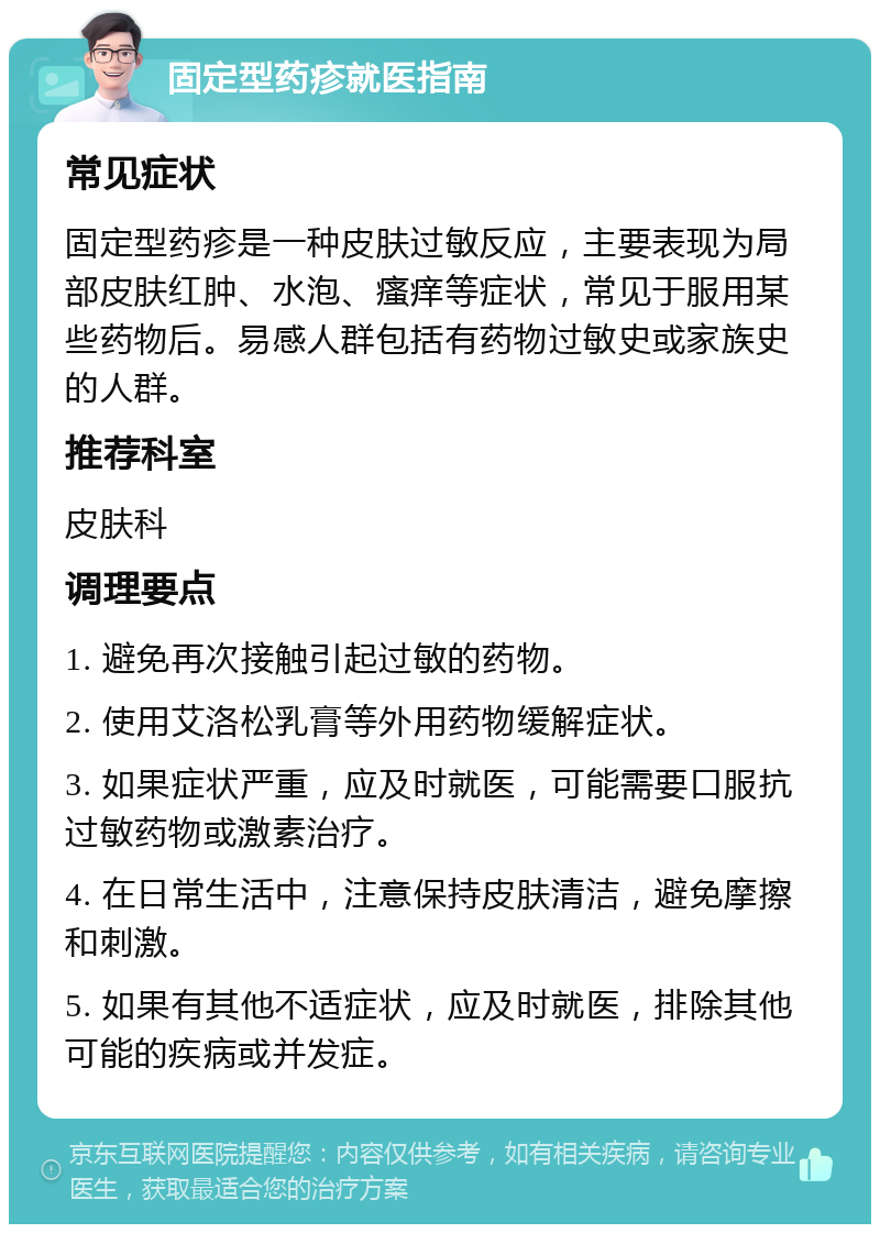 固定型药疹就医指南 常见症状 固定型药疹是一种皮肤过敏反应，主要表现为局部皮肤红肿、水泡、瘙痒等症状，常见于服用某些药物后。易感人群包括有药物过敏史或家族史的人群。 推荐科室 皮肤科 调理要点 1. 避免再次接触引起过敏的药物。 2. 使用艾洛松乳膏等外用药物缓解症状。 3. 如果症状严重，应及时就医，可能需要口服抗过敏药物或激素治疗。 4. 在日常生活中，注意保持皮肤清洁，避免摩擦和刺激。 5. 如果有其他不适症状，应及时就医，排除其他可能的疾病或并发症。