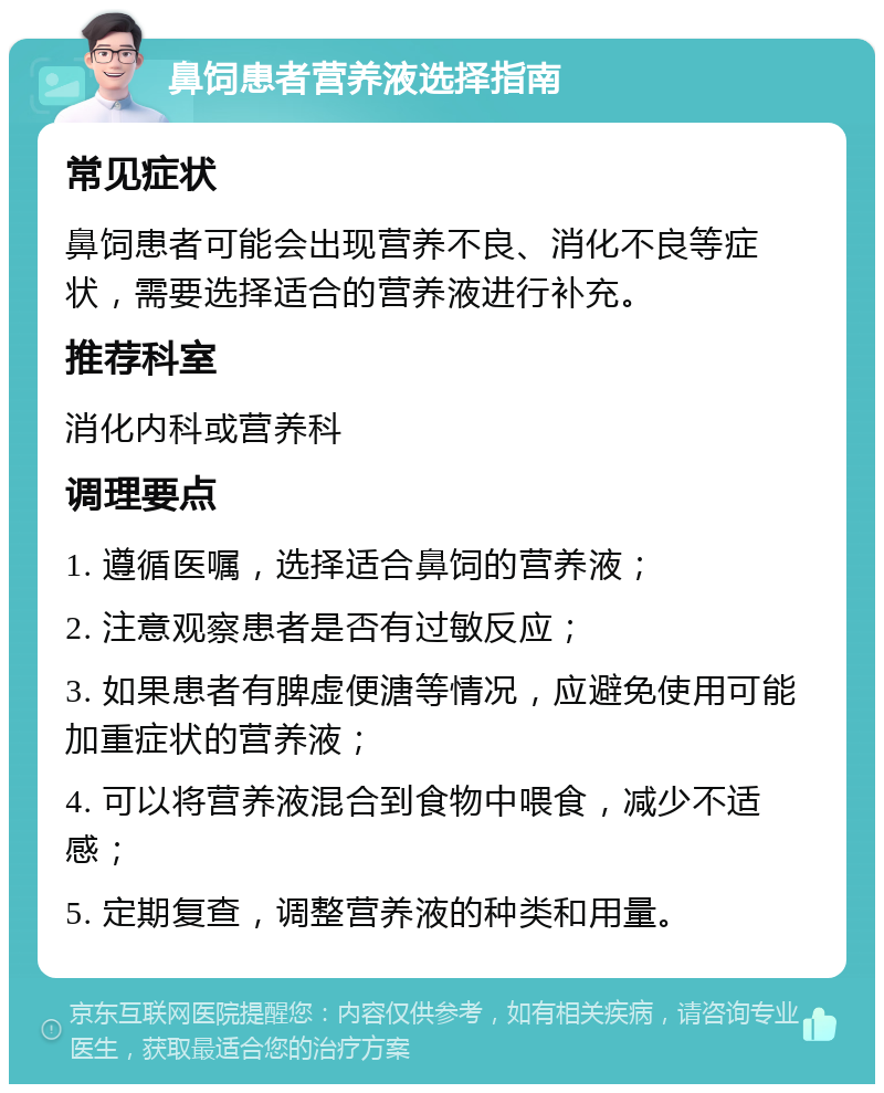 鼻饲患者营养液选择指南 常见症状 鼻饲患者可能会出现营养不良、消化不良等症状，需要选择适合的营养液进行补充。 推荐科室 消化内科或营养科 调理要点 1. 遵循医嘱，选择适合鼻饲的营养液； 2. 注意观察患者是否有过敏反应； 3. 如果患者有脾虚便溏等情况，应避免使用可能加重症状的营养液； 4. 可以将营养液混合到食物中喂食，减少不适感； 5. 定期复查，调整营养液的种类和用量。