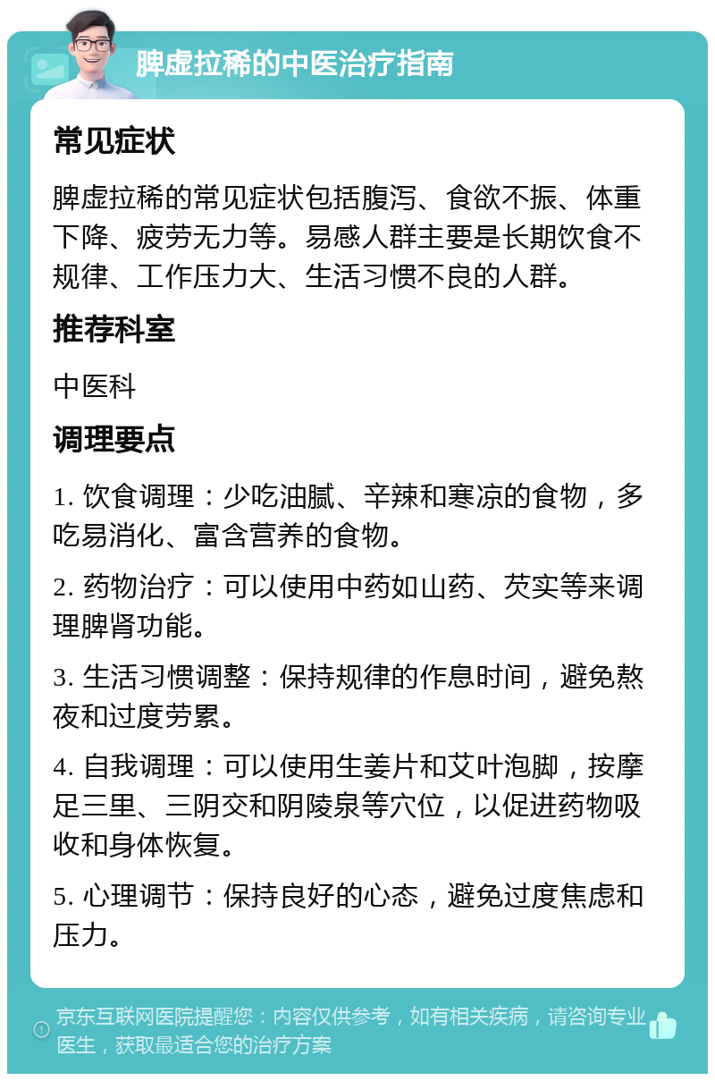 脾虚拉稀的中医治疗指南 常见症状 脾虚拉稀的常见症状包括腹泻、食欲不振、体重下降、疲劳无力等。易感人群主要是长期饮食不规律、工作压力大、生活习惯不良的人群。 推荐科室 中医科 调理要点 1. 饮食调理：少吃油腻、辛辣和寒凉的食物，多吃易消化、富含营养的食物。 2. 药物治疗：可以使用中药如山药、芡实等来调理脾肾功能。 3. 生活习惯调整：保持规律的作息时间，避免熬夜和过度劳累。 4. 自我调理：可以使用生姜片和艾叶泡脚，按摩足三里、三阴交和阴陵泉等穴位，以促进药物吸收和身体恢复。 5. 心理调节：保持良好的心态，避免过度焦虑和压力。