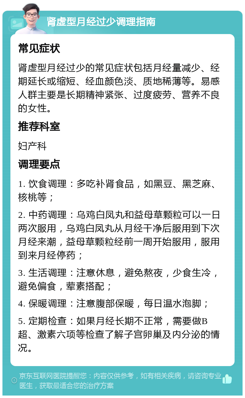 肾虚型月经过少调理指南 常见症状 肾虚型月经过少的常见症状包括月经量减少、经期延长或缩短、经血颜色淡、质地稀薄等。易感人群主要是长期精神紧张、过度疲劳、营养不良的女性。 推荐科室 妇产科 调理要点 1. 饮食调理：多吃补肾食品，如黑豆、黑芝麻、核桃等； 2. 中药调理：乌鸡白凤丸和益母草颗粒可以一日两次服用，乌鸡白凤丸从月经干净后服用到下次月经来潮，益母草颗粒经前一周开始服用，服用到来月经停药； 3. 生活调理：注意休息，避免熬夜，少食生冷，避免偏食，荤素搭配； 4. 保暖调理：注意腹部保暖，每日温水泡脚； 5. 定期检查：如果月经长期不正常，需要做B超、激素六项等检查了解子宫卵巢及内分泌的情况。