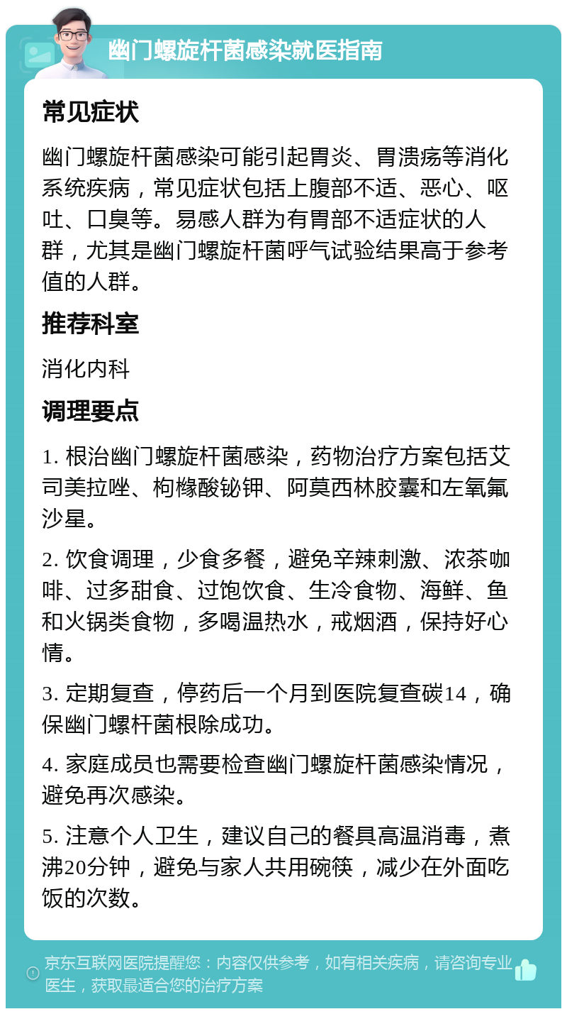 幽门螺旋杆菌感染就医指南 常见症状 幽门螺旋杆菌感染可能引起胃炎、胃溃疡等消化系统疾病，常见症状包括上腹部不适、恶心、呕吐、口臭等。易感人群为有胃部不适症状的人群，尤其是幽门螺旋杆菌呼气试验结果高于参考值的人群。 推荐科室 消化内科 调理要点 1. 根治幽门螺旋杆菌感染，药物治疗方案包括艾司美拉唑、枸橼酸铋钾、阿莫西林胶囊和左氧氟沙星。 2. 饮食调理，少食多餐，避免辛辣刺激、浓茶咖啡、过多甜食、过饱饮食、生冷食物、海鲜、鱼和火锅类食物，多喝温热水，戒烟酒，保持好心情。 3. 定期复查，停药后一个月到医院复查碳14，确保幽门螺杆菌根除成功。 4. 家庭成员也需要检查幽门螺旋杆菌感染情况，避免再次感染。 5. 注意个人卫生，建议自己的餐具高温消毒，煮沸20分钟，避免与家人共用碗筷，减少在外面吃饭的次数。