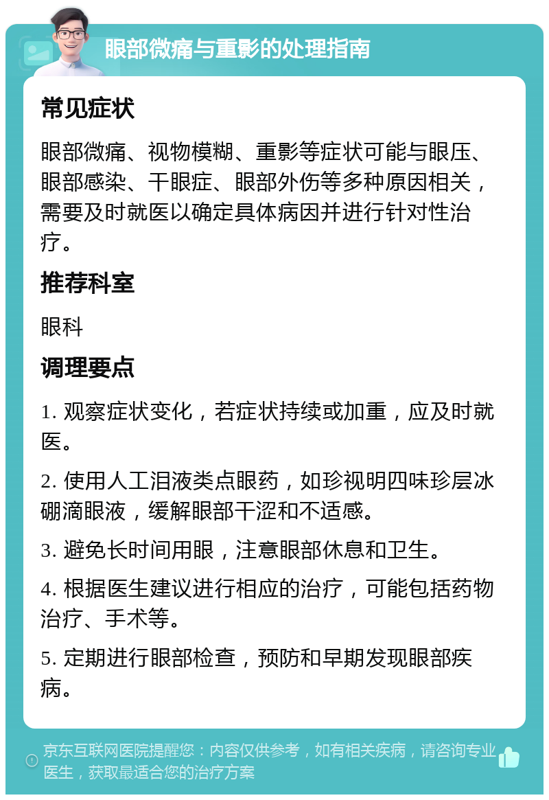 眼部微痛与重影的处理指南 常见症状 眼部微痛、视物模糊、重影等症状可能与眼压、眼部感染、干眼症、眼部外伤等多种原因相关，需要及时就医以确定具体病因并进行针对性治疗。 推荐科室 眼科 调理要点 1. 观察症状变化，若症状持续或加重，应及时就医。 2. 使用人工泪液类点眼药，如珍视明四味珍层冰硼滴眼液，缓解眼部干涩和不适感。 3. 避免长时间用眼，注意眼部休息和卫生。 4. 根据医生建议进行相应的治疗，可能包括药物治疗、手术等。 5. 定期进行眼部检查，预防和早期发现眼部疾病。