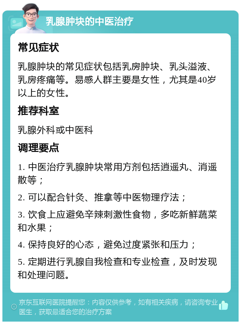 乳腺肿块的中医治疗 常见症状 乳腺肿块的常见症状包括乳房肿块、乳头溢液、乳房疼痛等。易感人群主要是女性，尤其是40岁以上的女性。 推荐科室 乳腺外科或中医科 调理要点 1. 中医治疗乳腺肿块常用方剂包括逍遥丸、消遥散等； 2. 可以配合针灸、推拿等中医物理疗法； 3. 饮食上应避免辛辣刺激性食物，多吃新鲜蔬菜和水果； 4. 保持良好的心态，避免过度紧张和压力； 5. 定期进行乳腺自我检查和专业检查，及时发现和处理问题。