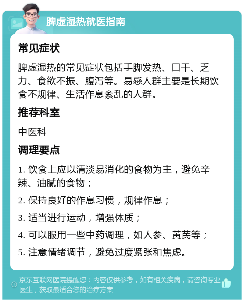 脾虚湿热就医指南 常见症状 脾虚湿热的常见症状包括手脚发热、口干、乏力、食欲不振、腹泻等。易感人群主要是长期饮食不规律、生活作息紊乱的人群。 推荐科室 中医科 调理要点 1. 饮食上应以清淡易消化的食物为主，避免辛辣、油腻的食物； 2. 保持良好的作息习惯，规律作息； 3. 适当进行运动，增强体质； 4. 可以服用一些中药调理，如人参、黄芪等； 5. 注意情绪调节，避免过度紧张和焦虑。