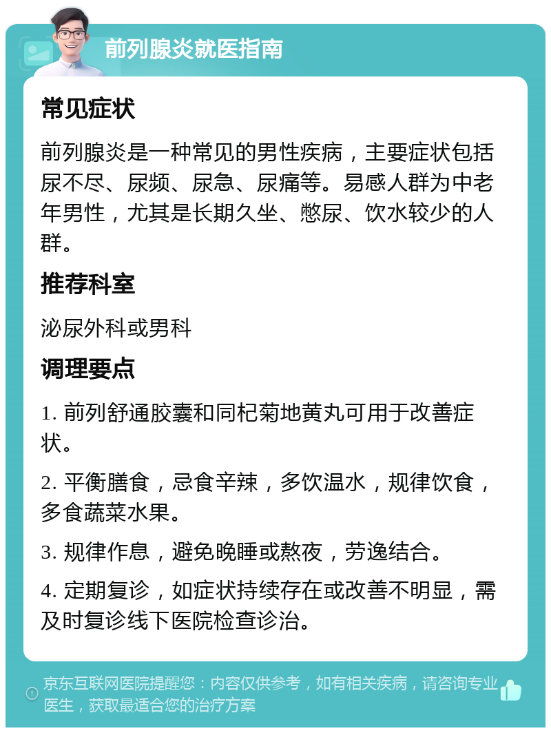 前列腺炎就医指南 常见症状 前列腺炎是一种常见的男性疾病，主要症状包括尿不尽、尿频、尿急、尿痛等。易感人群为中老年男性，尤其是长期久坐、憋尿、饮水较少的人群。 推荐科室 泌尿外科或男科 调理要点 1. 前列舒通胶囊和同杞菊地黄丸可用于改善症状。 2. 平衡膳食，忌食辛辣，多饮温水，规律饮食，多食蔬菜水果。 3. 规律作息，避免晚睡或熬夜，劳逸结合。 4. 定期复诊，如症状持续存在或改善不明显，需及时复诊线下医院检查诊治。